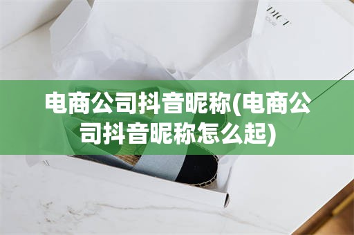 电商公司抖音昵称(电商公司抖音昵称怎么起)