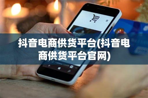 抖音电商供货平台(抖音电商供货平台官网)
