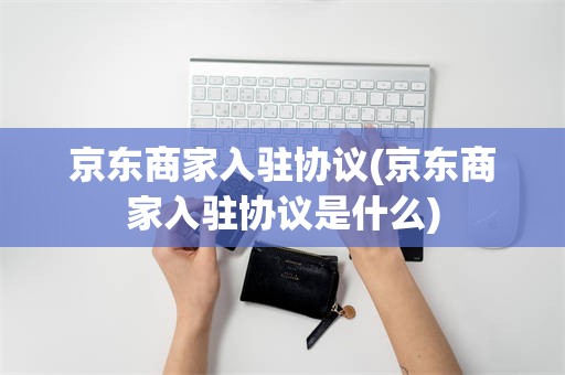 京东商家入驻协议(京东商家入驻协议是什么)