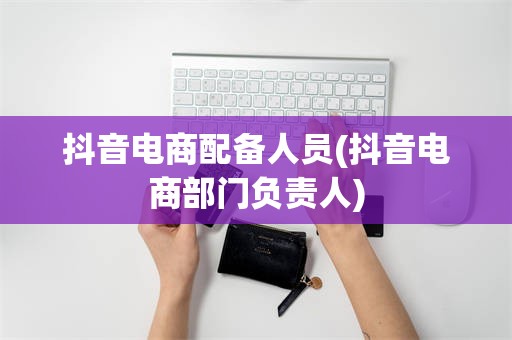 抖音电商配备人员(抖音电商部门负责人)
