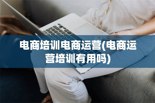 电商培训电商运营(电商运营培训有用吗)
