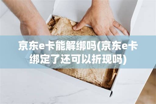 京东e卡能解绑吗(京东e卡绑定了还可以折现吗)