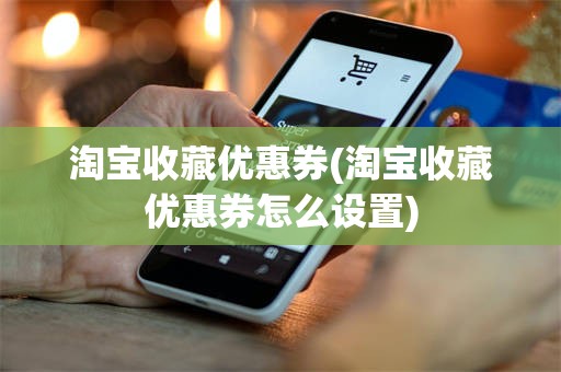 淘宝收藏优惠券(淘宝收藏优惠券怎么设置)