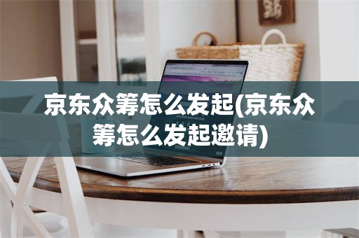 京东众筹怎么发起(京东众筹怎么发起邀请)