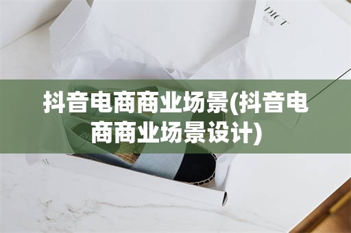 抖音电商商业场景(抖音电商商业场景设计)
