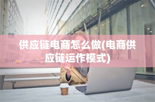 供应链电商怎么做(电商供应链运作模式)