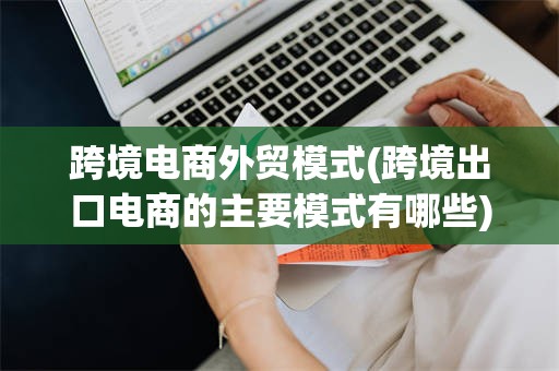 跨境电商外贸模式(跨境出口电商的主要模式有哪些)