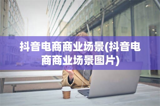 抖音电商商业场景(抖音电商商业场景图片)