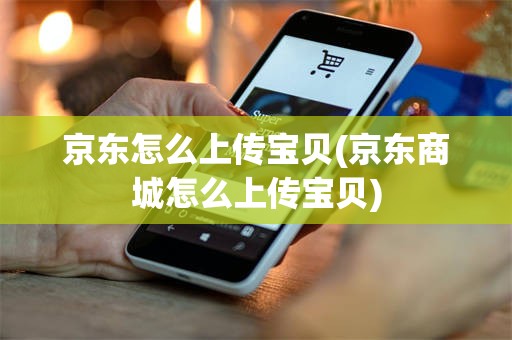 京东怎么上传宝贝(京东商城怎么上传宝贝)