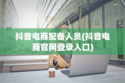 抖音电商配备人员(抖音电商官网登录入口)