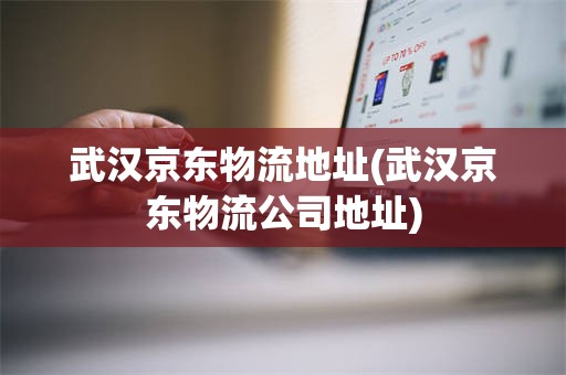 武汉京东物流地址(武汉京东物流公司地址)