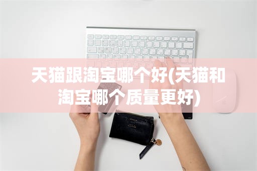 天猫跟淘宝哪个好(天猫和淘宝哪个质量更好)