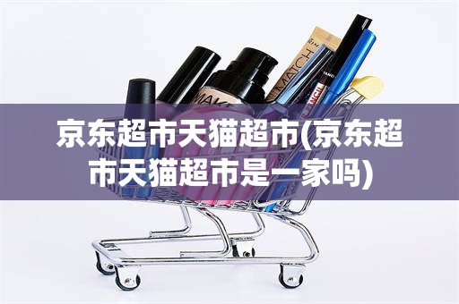 京东超市天猫超市(京东超市天猫超市是一家吗)