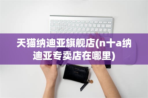 天猫纳迪亚旗舰店(n十a纳迪亚专卖店在哪里)