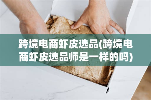 跨境电商虾皮选品(跨境电商虾皮选品师是一样的吗)