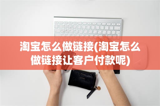 淘宝怎么做链接(淘宝怎么做链接让客户付款呢)
