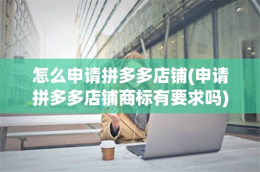 怎么申请拼多多店铺(申请拼多多店铺商标有要求吗)