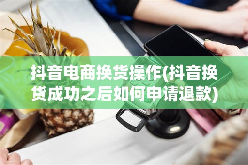 抖音电商换货操作(抖音换货成功之后如何申请退款)