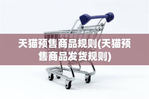 天猫预售商品规则(天猫预售商品发货规则)