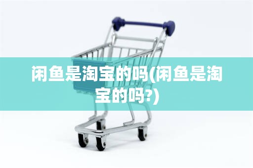 闲鱼是淘宝的吗(闲鱼是淘宝的吗?)
