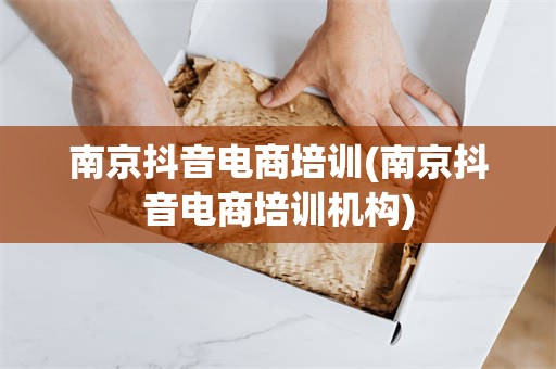 南京抖音电商培训(南京抖音电商培训机构)