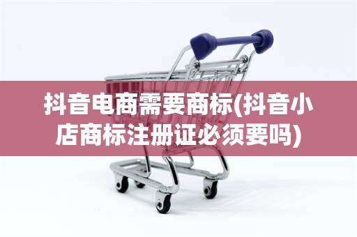 抖音电商需要商标(抖音小店商标注册证必须要吗)