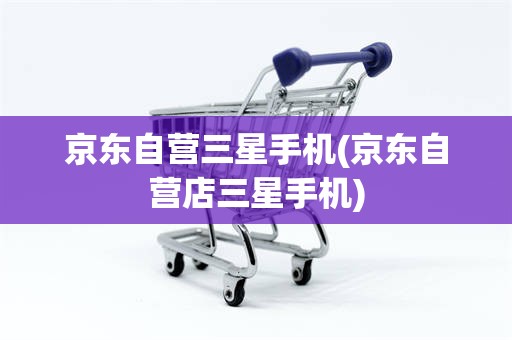 京东自营三星手机(京东自营店三星手机)
