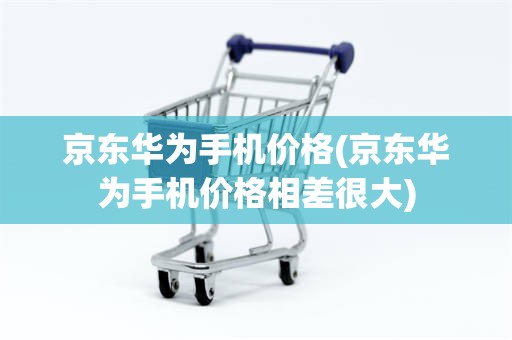 京东华为手机价格(京东华为手机价格相差很大)