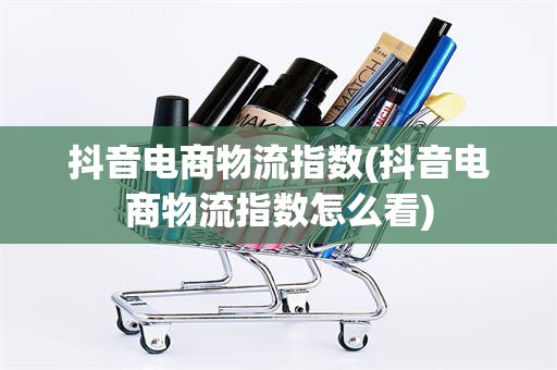 抖音电商物流指数(抖音电商物流指数怎么看)