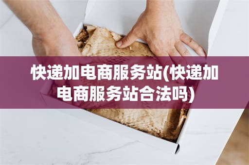 快递加电商服务站(快递加电商服务站合法吗)