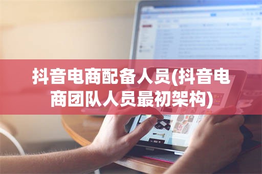 抖音电商配备人员(抖音电商团队人员最初架构)