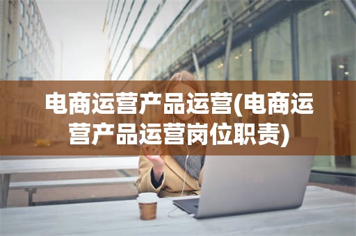 电商运营产品运营(电商运营产品运营岗位职责)