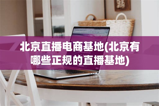 北京直播电商基地(北京有哪些正规的直播基地)