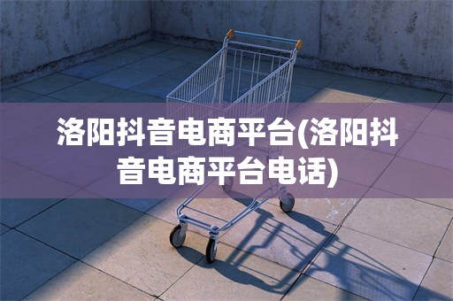 洛阳抖音电商平台(洛阳抖音电商平台电话)