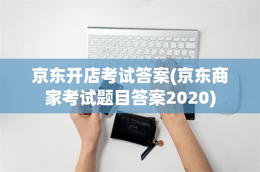 京东开店考试答案(京东商家考试题目答案2020)
