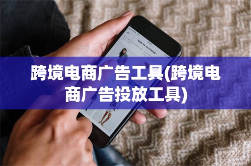 跨境电商广告工具(跨境电商广告投放工具)