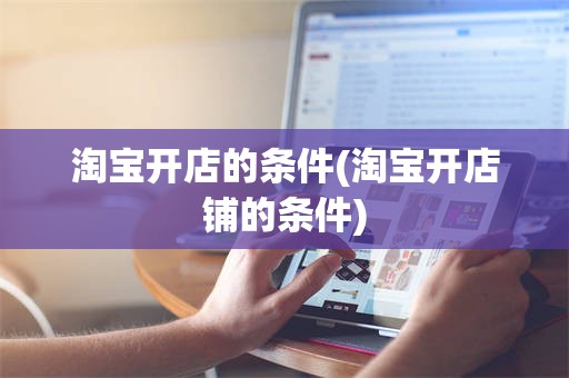 淘宝开店的条件(淘宝开店铺的条件)