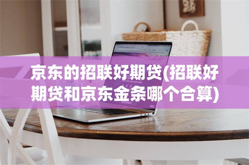 京东的招联好期贷(招联好期贷和京东金条哪个合算)