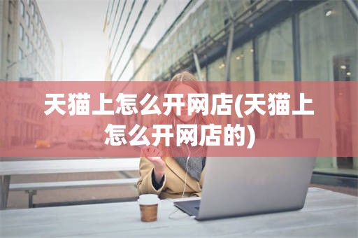 天猫上怎么开网店(天猫上怎么开网店的)