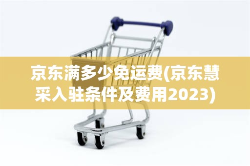 京东满多少免运费(京东慧采入驻条件及费用2023)