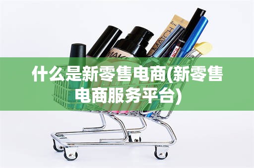 什么是新零售电商(新零售电商服务平台)