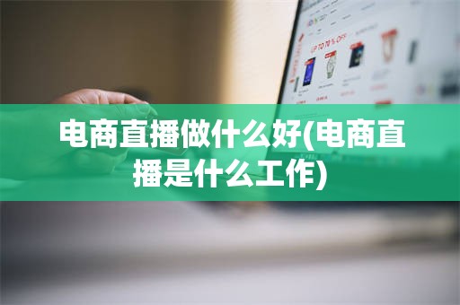 电商直播做什么好(电商直播是什么工作)