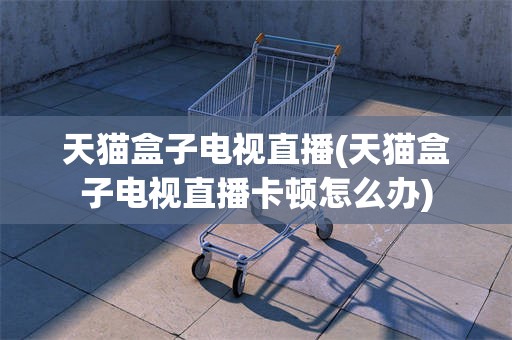 天猫盒子电视直播(天猫盒子电视直播卡顿怎么办)