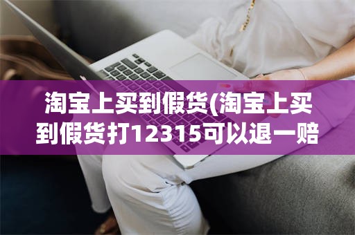 淘宝上买到假货(淘宝上买到假货打12315可以退一赔3吗?)