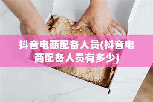 抖音电商配备人员(抖音电商配备人员有多少)
