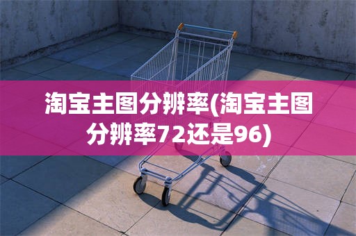 淘宝主图分辨率(淘宝主图分辨率72还是96)