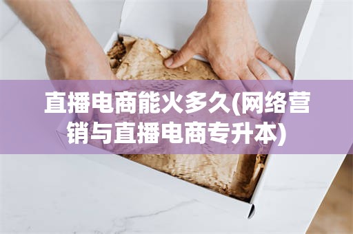 直播电商能火多久(网络营销与直播电商专升本)