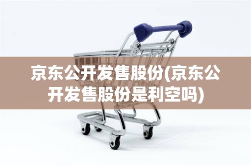 京东公开发售股份(京东公开发售股份是利空吗)