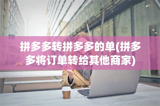 拼多多转拼多多的单(拼多多将订单转给其他商家)