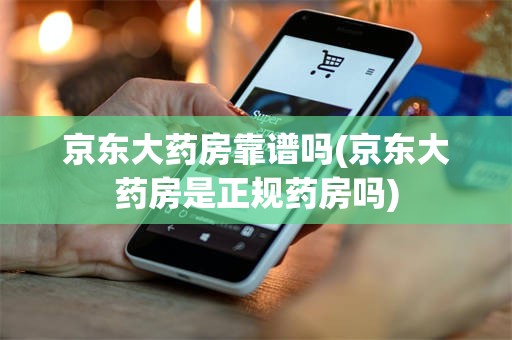 京东大药房靠谱吗(京东大药房是正规药房吗)